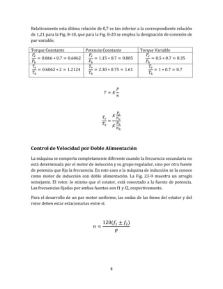 8
Relativamente esta última relación de 0,7 es tan inferior a la correspondiente relación
de 1,21 para la Fig. 8-18, que para la Fig. 8-20 se emplea la designación de conexión de
par variable.
Torque Constante Potencia Constante Torque Variable
Control de Velocidad por Doble Alimentación
La máquina se comporta completamente diferente cuando la frecuencia secundaria no
está determinada por el motor de inducción y su grupo regulador, sino por otra fuente
de potencia que fija la frecuencia. En este caso a la máquina de inducción se la conoce
como motor de inducción con doble alimentación. La Fig. 23-9 muestra un arreglo
semejante. El rotor, lo mismo que el estator, está conectado a la fuente de potencia.
Las frecuencias fijadas por ambas fuentes son f1 y f2, respectivamente.
Para el desarrollo de un par motor uniforme, las ondas de las fmms del estator y del
rotor deben estar estacionarias entre sí.
 
