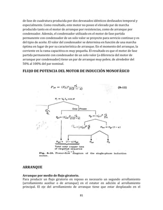 81
de fase de cuadratura producida por dos devanados idénticos desfasados temporal y
especialmente. Como resultado, este motor no posee el elevado par de marcha
producido tanto en el motor de arranque por resistencias, como de arranque por
condensador. Además, el condensador utilizado en el motor de fase partida
permanente con condensador de un solo valor se proyecte para servicio continuo y es
del tipio de aceite. El valor del condensador se determina en función de una marcha
óptima en lugar de por su característica de arranque. En el momento del arranque, la
corriente en la rama capacitiva es muy pequeña. El resultado es que el motor de fase
partida permanente con condensador de un solo valor (a diferencia del motor de
arranque por condensador) tiene un par de arranque muy pobre, de alrededor del
50% al 100% del par nominal.
FLUJO DE POTENCIA DEL MOTOR DE INDUCCIÓN MONOFÁSICO
ARRANQUE
Arranque por medio de flujo giratorio.
Para producir un flujo giratorio en reposo es necesario un segundo arrollamiento
(arrollamiento auxiliar o de arranque) en el estator en adición al arrollamiento
principal. El eje del arrollamiento de arranque tiene que estar desplazado en el
 