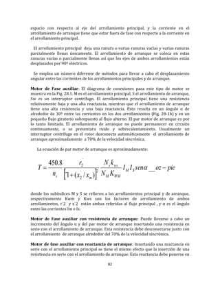 82
espacio con respecto al eje del arrollamiento principal, y la corriente en el
arrollamiento de arranque tiene que estar fuera de fase con respecto a la corriente en
el arrollamiento principal.
El arrollamiento principal deja una ranura o varias ranuras vacías y varias ranuras
parcialmente llenas únicamente. El arrollamiento de arranque se coloca en estas
ranuras vacías o parcialmente llenas así que los ejes de ambos arrollamientos están
desplazados por 90º eléctricos.
Se emplea un número diferente de métodos para llevar a cabo el desplazamiento
angular entre las corrientes de los arrollamientos principales y de arranque.
Motor de Fase auxiliar: El diagrama de conexiones para este tipo de motor se
muestra en la Fig. 28.1. M es el arrollamiento principal, S el arrollamiento de arranque,
Sw es un interruptor centrífugo. El arrollamiento principal tiene una resistencia
relativamente baja y una alta reactancia, mientras que el arrollamiento de arranque
tiene una alta resistencia y una baja reactancia. Esto resulta en un ángulo α de
alrededor de 30º entre las corrientes en los dos arrollamientos (Fig. 28-1b) y en un
pequeño flujo giratorio sobrepuesto al flujo alterno. El par motor de arranque es por
lo tanto limitado. El arrollamiento de arranque no puede permanecer en circuito
continuamente, o se presentara ruido y sobrecalentamiento. Usualmente un
interruptor centrífugo en el rotor desconecta automáticamente el arrollamiento de
arranque aproximadamente a 70% de la velocidad sincrónica.
La ecuación de par motor de arranque es aproximadamente:
 
pieozsenII
KN
kN
xx
r
n
T SM
WMM
wss
ms


 __
)/(1¨
8.450
2`
2
`
2

donde los subíndices M y S se refieren a los arrollamientos principal y de arranque,
respectivamente Kwm y Kws son los factores de arrollamiento de ambos
arrollamientos, r`2 y x`2 están ambas referidas al flujo principal , y α es el ángulo
entre las corrientes Im e Is.
Motor de Fase auxiliar con resistencia de arranque: Puede llevarse a cabo un
incremento del ángulo α y del par motor de arranque insertando una resistencia en
serie con el arrollamiento de arranque. Esta resistencia debe desconectarse junto con
el arrollamiento de arranque alrededor del 70% de la velocidad sincrónica.
Motor de fase auxiliar con reactancia de arranque: Insertando una reactancia en
serie con el arrollamiento principal se tiene el mismo efecto que la inserción de una
resistencia en serie con el arrollamiento de arranque. Esta reactancia debe ponerse en
 
