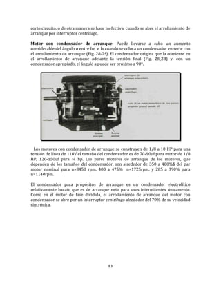 83
corto circuito, o de otra manera se hace inefectiva, cuando se abre el arrollamiento de
arranque por interruptor centrífugo.
Motor con condensador de arranque: Puede llevarse a cabo un aumento
considerable del ángulo α entre Im e Is cuando se coloca un condensador en serie con
el arrollamiento de arranque (Fig. 28-2ª). El condensador origina que la corriente en
el arrollamiento de arranque adelante la tensión final (Fig. 28_2B) y, con un
condensador apropiado, el ángulo a puede ser próximo a 90º.
Los motores con condensador de arranque se construyen de 1/8 a 10 HP para una
tensión de línea de 110V el tamaño del condensador es de 70-90uf para motor de 1/8
HP, 120-150uf para ¼ hp. Los pares motores de arranque de los motores, que
dependen de los tamaños del condensador, son alrededor de 350 a 400%$ del par
motor nominal para n=3450 rpm, 400 a 475% n=1725rpm, y 285 a 390% para
n=1140rpm.
El condensador para propósitos de arranque es un condensador electrolítico
relativamente barato que es de arranque neto para usos intermitentes únicamente.
Como en el motor de fase dividida, el arrollamiento de arranque del motor con
condensador se abre por un interruptor centrífugo alrededor del 70% de su velocidad
sincrónica.
 