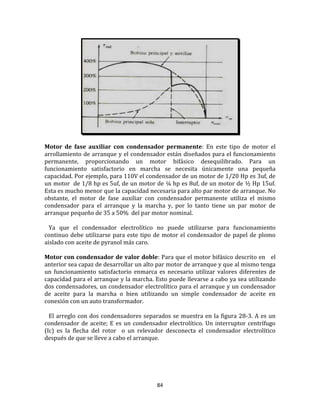 84
Motor de fase auxiliar con condensador permanente: En este tipo de motor el
arrollamiento de arranque y el condensador están diseñados para el funcionamiento
permanente, proporcionando un motor bifásico desequilibrado. Para un
funcionamiento satisfactorio en marcha se necesita únicamente una pequeña
capacidad. Por ejemplo, para 110V el condensador de un motor de 1/20 Hp es 3uf, de
un motor de 1/8 hp es 5uf, de un motor de ¼ hp es 8uf, de un motor de ½ Hp 15uf.
Esta es mucho menor que la capacidad necesaria para alto par motor de arranque. No
obstante, el motor de fase auxiliar con condensador permanente utiliza el mismo
condensador para el arranque y la marcha y, por lo tanto tiene un par motor de
arranque pequeño de 35 a 50% del par motor nominal.
Ya que el condensador electrolítico no puede utilizarse para funcionamiento
continuo debe utilizarse para este tipo de motor el condensador de papel de plomo
aislado con aceite de pyranol más caro.
Motor con condensador de valor doble: Para que el motor bifásico descrito en el
anterior sea capaz de desarrollar un alto par motor de arranque y que al mismo tenga
un funcionamiento satisfactorio enmarca es necesario utilizar valores diferentes de
capacidad para el arranque y la marcha. Esto puede llevarse a cabo ya sea utilizando
dos condensadores, un condensador electrolítico para el arranque y un condensador
de aceite para la marcha o bien utilizando un simple condensador de aceite en
conexión con un auto transformador.
El arreglo con dos condensadores separados se muestra en la figura 28-3. A es un
condensador de aceite; E es un condensador electrolítico. Un interruptor centrífugo
(Ic) es la flecha del rotor o un relevador desconecta el condensador electrolítico
después de que se lleve a cabo el arranque.
 