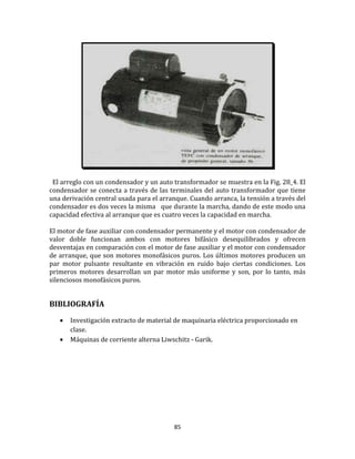 85
El arreglo con un condensador y un auto transformador se muestra en la Fig. 28_4. El
condensador se conecta a través de las terminales del auto transformador que tiene
una derivación central usada para el arranque. Cuando arranca, la tensión a través del
condensador es dos veces la misma que durante la marcha, dando de este modo una
capacidad efectiva al arranque que es cuatro veces la capacidad en marcha.
El motor de fase auxiliar con condensador permanente y el motor con condensador de
valor doble funcionan ambos con motores bifásico desequilibrados y ofrecen
desventajas en comparación con el motor de fase auxiliar y el motor con condensador
de arranque, que son motores monofásicos puros. Los últimos motores producen un
par motor pulsante resultante en vibración en ruido bajo ciertas condiciones. Los
primeros motores desarrollan un par motor más uniforme y son, por lo tanto, más
silenciosos monofásicos puros.
BIBLIOGRAFÍA
 Investigación extracto de material de maquinaria eléctrica proporcionado en
clase.
 Máquinas de corriente alterna Liwschitz - Garik.
 