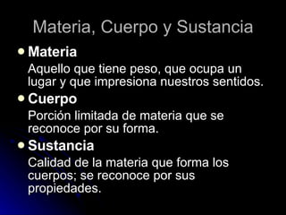 Materia, Cuerpo y Sustancia Materia Aquello que tiene peso, que ocupa un lugar y que impresiona nuestros sentidos. Cuerpo Porción limitada de materia que se reconoce por su forma. Sustancia Calidad de la materia que forma los cuerpos; se reconoce por sus propiedades. 