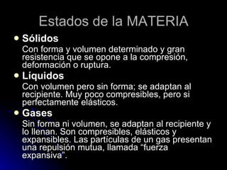 Estados de la MATERIA Sólidos Con forma y volumen determinado y gran resistencia que se opone a la compresión, deformación o ruptura. Líquidos Con volumen pero sin forma; se adaptan al recipiente. Muy poco compresibles, pero si perfectamente elásticos. Gases Sin forma ni volumen, se adaptan al recipiente y lo llenan. Son compresibles, elásticos y expansibles. Las partículas de un gas presentan una repulsión mutua, llamada “fuerza expansiva”. 