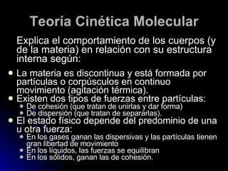 Teoría Cinética Molecular Explica el comportamiento de los cuerpos (y de la materia) en relación con su estructura interna según: La materia es discontinua y está formada por partículas o corpúsculos en continuo movimiento (agitación térmica). Existen dos tipos de fuerzas entre partículas: De cohesión (que tratan de unirlas y dar forma) De dispersión (que tratan de separarlas). El estado físico depende del predominio de una u otra fuerza: En los gases ganan las dispersivas y las partículas tienen gran libertad de movimiento En los líquidos, las fuerzas se equilibran En los sólidos, ganan las de cohesión. 
