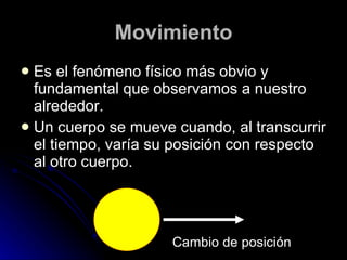 Movimiento Es el fenómeno físico más obvio y fundamental que observamos a nuestro alrededor. Un cuerpo se mueve cuando, al transcurrir el tiempo, varía su posición con respecto al otro cuerpo. Cambio de posición 