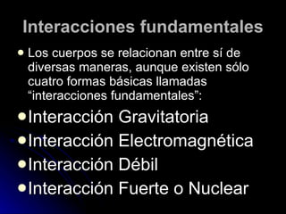 Interacciones fundamentales L os cuerpos se relacionan entre sí de diversas maneras, aunque  existen sólo cuatro formas básicas llamadas “interacciones fundamentales”: Interacción Gravitatoria Interacción Electromagnética Interacción Débil Interacción Fuerte o Nuclear 