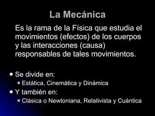 La Mecánica Es la rama de la Física que estudia el movimientos (efectos) de los cuerpos y las interacciones (causa) responsables de tales movimientos. Se divide en: Estática, Cinemática y Dinámica Y también en: Clásica o Newtoniana, Relativista y Cuántica 