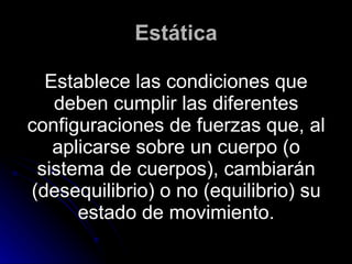 Estática Establece las condiciones que deben cumplir las diferentes configuraciones de fuerzas que, al aplicarse sobre un cuerpo (o sistema de cuerpos), cambiarán (desequilibrio) o no (equilibrio) su estado de movimiento. 