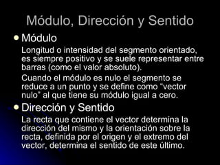 Módulo, Dirección y Sentido Módulo Longitud o intensidad del segmento orientado, es siempre positivo y se suele representar entre barras (como el valor absoluto). Cuando el módulo es nulo el segmento se reduce a un punto y se define como “vector nulo” al que tiene su módulo igual a cero. Dirección y Sentido La recta que contiene el vector determina la dirección del mismo y la orientación sobre la recta, definida por el origen y el extremo del vector, determina el sentido de este último. 