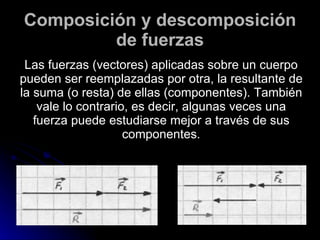 Composición y descomposición de fuerzas Las fuerzas (vectores) aplicadas sobre un cuerpo pueden ser reemplazadas por otra, la resultante de la suma (o resta) de ellas (componentes). También vale lo contrario, es decir, algunas veces una fuerza puede estudiarse mejor a través de sus componentes. 