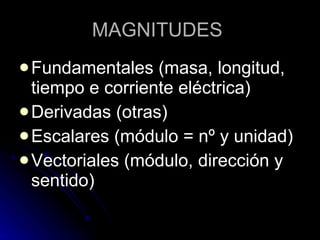 MAGNITUDES   Fundamentales  (masa, longitud, tiempo e corriente eléctrica) Derivadas (otras) Escalares (módulo = nº y unidad) Vectoriales (módulo, dirección y sentido) 