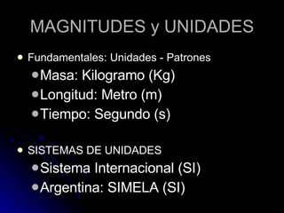 MAGNITUDES y UNIDADES Fundamentales: Unidades - Patrones Masa: Kilogramo (Kg) Longitud: Metro (m) Tiempo: Segundo (s) SISTEMAS DE UNIDADES Sistema Internacional (SI) Argentina: SIMELA (SI) 
