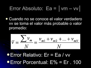 Cuando no se conoce el valor verdadero vv se toma el valor más probable o valor promedio: Error Absoluto: Ea = │vm – vv│ Error Relativo: Er = Ea / vv Error Porcentual: E% = Er . 100 