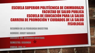 ESCUELA SUPERIOR POLITÉCNICA DE CHIMBORAZO
FACULTAD DE SALUD PUBLICA
ESCUELA DE EDUCACIÓN PARA LA SALUD
CARRERA DE PROMOCIÓN Y CUIDADOS DE LA SALUD
FISIOLOGIA
RESUMEN DE LA FISIOLOGIA DIGESTIVA
NOMBRE: JORDY NARANJO
DOCENTE: DR. ARMANDO QUINTANA
SEMESTRE: SEGUNDO
CURSO: 2DO “A”
 