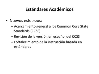 Estándares Académicos
• Nuevos esfuerzos:
– Acercamiento general a los Common Core State
Standards (CCSS)
– Revisión de la versión en español del CCSS
– Fortalecimiento de la instrucción basada en
estándares
 