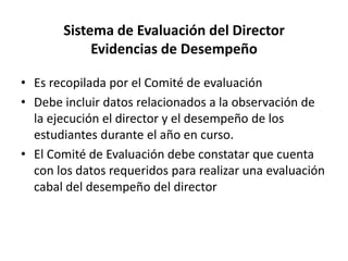Sistema de Evaluación del Director
Evidencias de Desempeño
• Es recopilada por el Comité de evaluación
• Debe incluir datos relacionados a la observación de
la ejecución el director y el desempeño de los
estudiantes durante el año en curso.
• El Comité de Evaluación debe constatar que cuenta
con los datos requeridos para realizar una evaluación
cabal del desempeño del director
 