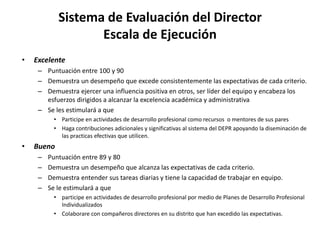Sistema de Evaluación del Director
Escala de Ejecución
• Excelente
– Puntuación entre 100 y 90
– Demuestra un desempeño que excede consistentemente las expectativas de cada criterio.
– Demuestra ejercer una influencia positiva en otros, ser líder del equipo y encabeza los
esfuerzos dirigidos a alcanzar la excelencia académica y administrativa
– Se les estimulará a que
• Participe en actividades de desarrollo profesional como recursos o mentores de sus pares
• Haga contribuciones adicionales y significativas al sistema del DEPR apoyando la diseminación de
las practicas efectivas que utilicen.
• Bueno
– Puntuación entre 89 y 80
– Demuestra un desempeño que alcanza las expectativas de cada criterio.
– Demuestra entender sus tareas diarias y tiene la capacidad de trabajar en equipo.
– Se le estimulará a que
• participe en actividades de desarrollo profesional por medio de Planes de Desarrollo Profesional
Individualizados
• Colaborare con compañeros directores en su distrito que han excedido las expectativas.
 