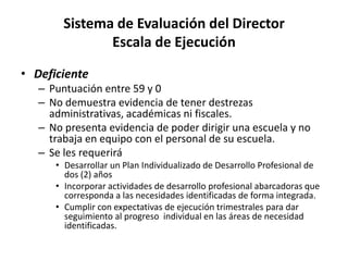 Sistema de Evaluación del Director
Escala de Ejecución
• Deficiente
– Puntuación entre 59 y 0
– No demuestra evidencia de tener destrezas
administrativas, académicas ni fiscales.
– No presenta evidencia de poder dirigir una escuela y no
trabaja en equipo con el personal de su escuela.
– Se les requerirá
• Desarrollar un Plan Individualizado de Desarrollo Profesional de
dos (2) años
• Incorporar actividades de desarrollo profesional abarcadoras que
corresponda a las necesidades identificadas de forma integrada.
• Cumplir con expectativas de ejecución trimestrales para dar
seguimiento al progreso individual en las áreas de necesidad
identificadas.
 
