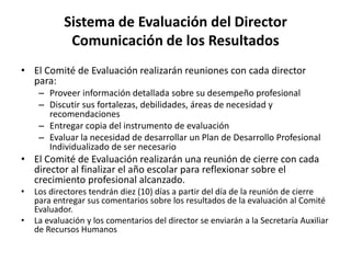 Sistema de Evaluación del Director
Comunicación de los Resultados
• El Comité de Evaluación realizarán reuniones con cada director
para:
– Proveer información detallada sobre su desempeño profesional
– Discutir sus fortalezas, debilidades, áreas de necesidad y
recomendaciones
– Entregar copia del instrumento de evaluación
– Evaluar la necesidad de desarrollar un Plan de Desarrollo Profesional
Individualizado de ser necesario
• El Comité de Evaluación realizarán una reunión de cierre con cada
director al finalizar el año escolar para reflexionar sobre el
crecimiento profesional alcanzado.
• Los directores tendrán diez (10) días a partir del día de la reunión de cierre
para entregar sus comentarios sobre los resultados de la evaluación al Comité
Evaluador.
• La evaluación y los comentarios del director se enviarán a la Secretaría Auxiliar
de Recursos Humanos
 