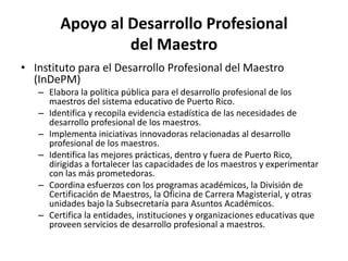Apoyo al Desarrollo Profesional
del Maestro
• Instituto para el Desarrollo Profesional del Maestro
(InDePM)
– Elabora la política pública para el desarrollo profesional de los
maestros del sistema educativo de Puerto Rico.
– Identifica y recopila evidencia estadística de las necesidades de
desarrollo profesional de los maestros.
– Implementa iniciativas innovadoras relacionadas al desarrollo
profesional de los maestros.
– Identifica las mejores prácticas, dentro y fuera de Puerto Rico,
dirigidas a fortalecer las capacidades de los maestros y experimentar
con las más prometedoras.
– Coordina esfuerzos con los programas académicos, la División de
Certificación de Maestros, la Oficina de Carrera Magisterial, y otras
unidades bajo la Subsecretaría para Asuntos Académicos.
– Certifica la entidades, instituciones y organizaciones educativas que
proveen servicios de desarrollo profesional a maestros.
 