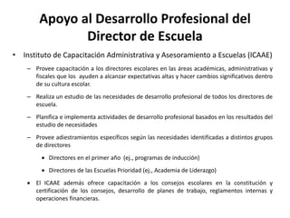 Apoyo al Desarrollo Profesional del
Director de Escuela
• Instituto de Capacitación Administrativa y Asesoramiento a Escuelas (ICAAE)
– Provee capacitación a los directores escolares en las áreas académicas, administrativas y
fiscales que los ayuden a alcanzar expectativas altas y hacer cambios significativos dentro
de su cultura escolar.
– Realiza un estudio de las necesidades de desarrollo profesional de todos los directores de
escuela.
– Planifica e implementa actividades de desarrollo profesional basados en los resultados del
estudio de necesidades
– Provee adiestramientos específicos según las necesidades identificadas a distintos grupos
de directores
 Directores en el primer año (ej., programas de inducción)
 Directores de las Escuelas Prioridad (ej., Academia de Liderazgo)
 El ICAAE además ofrece capacitación a los consejos escolares en la constitución y
certificación de los consejos, desarrollo de planes de trabajo, reglamentos internas y
operaciones financieras.
 
