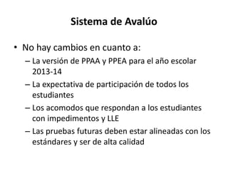 Sistema de Avalúo
• No hay cambios en cuanto a:
– La versión de PPAA y PPEA para el año escolar
2013-14
– La expectativa de participación de todos los
estudiantes
– Los acomodos que respondan a los estudiantes
con impedimentos y LLE
– Las pruebas futuras deben estar alineadas con los
estándares y ser de alta calidad
 