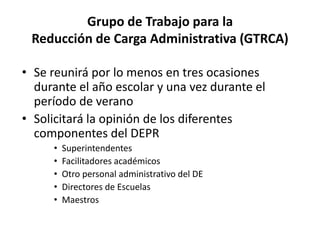 Grupo de Trabajo para la
Reducción de Carga Administrativa (GTRCA)
• Se reunirá por lo menos en tres ocasiones
durante el año escolar y una vez durante el
período de verano
• Solicitará la opinión de los diferentes
componentes del DEPR
• Superintendentes
• Facilitadores académicos
• Otro personal administrativo del DE
• Directores de Escuelas
• Maestros
 