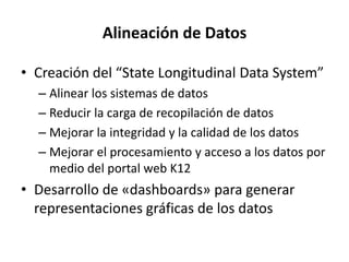 Alineación de Datos
• Creación del “State Longitudinal Data System”
– Alinear los sistemas de datos
– Reducir la carga de recopilación de datos
– Mejorar la integridad y la calidad de los datos
– Mejorar el procesamiento y acceso a los datos por
medio del portal web K12
• Desarrollo de «dashboards» para generar
representaciones gráficas de los datos
 