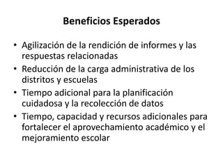 Beneficios Esperados
• Agilización de la rendición de informes y las
respuestas relacionadas
• Reducción de la carga administrativa de los
distritos y escuelas
• Tiempo adicional para la planificación
cuidadosa y la recolección de datos
• Tiempo, capacidad y recursos adicionales para
fortalecer el aprovechamiento académico y el
mejoramiento escolar
 