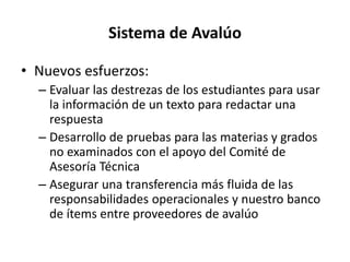 Sistema de Avalúo
• Nuevos esfuerzos:
– Evaluar las destrezas de los estudiantes para usar
la información de un texto para redactar una
respuesta
– Desarrollo de pruebas para las materias y grados
no examinados con el apoyo del Comité de
Asesoría Técnica
– Asegurar una transferencia más fluida de las
responsabilidades operacionales y nuestro banco
de ítems entre proveedores de avalúo
 