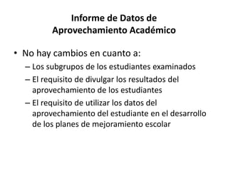 Informe de Datos de
Aprovechamiento Académico
• No hay cambios en cuanto a:
– Los subgrupos de los estudiantes examinados
– El requisito de divulgar los resultados del
aprovechamiento de los estudiantes
– El requisito de utilizar los datos del
aprovechamiento del estudiante en el desarrollo
de los planes de mejoramiento escolar
 