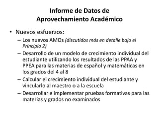 Informe de Datos de
Aprovechamiento Académico
• Nuevos esfuerzos:
– Los nuevos AMOs (discutidos más en detalle bajo el
Principio 2)
– Desarrollo de un modelo de crecimiento individual del
estudiante utilizando los resultados de las PPAA y
PPEA para las materias de español y matemáticas en
los grados del 4 al 8
– Calcular el crecimiento individual del estudiante y
vincularlo al maestro o a la escuela
– Desarrollar e implementar pruebas formativas para las
materias y grados no examinados
 