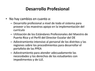 Desarrollo Profesional
• No hay cambios en cuanto a:
– Desarrollo profesional a nivel de todo el sistema para
proveer a los maestros apoyo en la implementación del
currículo
– Utilización de los Estándares Profesionales del Maestro de
Puerto Rico y el Perfil del Director Escolar del DE
– Adiestramiento intensivo al personal de los distritos y las
regiones sobre los procedimientos para desarrollar el
portafolio de las PPEA
– Adiestramiento para atender adecuadamente las
necesidades y los derechos de los estudiantes con
impedimentos y de LLE.
 