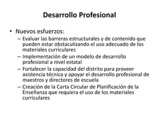 Desarrollo Profesional
• Nuevos esfuerzos:
– Evaluar las barreras estructurales y de contenido que
pueden estar obstaculizando el uso adecuado de los
materiales curriculares
– Implementación de un modelo de desarrollo
profesional a nivel estatal
– Fortalecer la capacidad del distrito para proveer
asistencia técnica y apoyar el desarrollo profesional de
maestros y directores de escuela
– Creación de la Carta Circular de Planificación de la
Enseñanza que requiera el uso de los materiales
curriculares
 