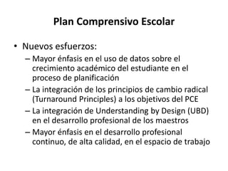 Plan Comprensivo Escolar
• Nuevos esfuerzos:
– Mayor énfasis en el uso de datos sobre el
crecimiento académico del estudiante en el
proceso de planificación
– La integración de los principios de cambio radical
(Turnaround Principles) a los objetivos del PCE
– La integración de Understanding by Design (UBD)
en el desarrollo profesional de los maestros
– Mayor énfasis en el desarrollo profesional
continuo, de alta calidad, en el espacio de trabajo
 
