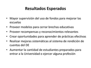 Resultados Esperados
• Mayor supervisión del uso de fondos para mejorar las
escuelas
• Proveer modelos para cerrar brechas educativas
• Proveer recompensas y reconocimientos relevantes
• Crear oportunidades para aprender de prácticas efectivas
• Realizar mejoras sistemáticas al sistema de rendición de
cuentas del DE
• Aumentar la cantidad de estudiantes preparados para
entrar a la Universidad o ejercer alguna profesión
 