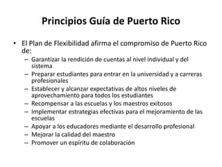 Principios Guía de Puerto Rico
• El Plan de Flexibilidad afirma el compromiso de Puerto Rico
de:
– Garantizar la rendición de cuentas al nivel individual y del
sistema
– Preparar estudiantes para entrar en la universidad y a carreras
profesionales
– Establecer y alcanzar expectativas de altos niveles de
aprovechamiento para todos los estudiantes
– Recompensar a las escuelas y los maestros exitosos
– Implementar estrategias efectivas para el mejoramiento de las
escuelas
– Apoyar a los educadores mediante el desarrollo profesional
– Mejorar la calidad del maestro
– Promover un espíritu de colaboración
 