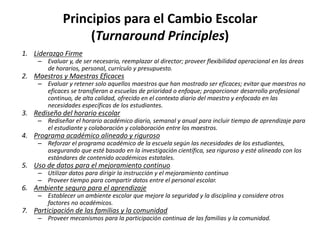 Principios para el Cambio Escolar
(Turnaround Principles)
1. Liderazgo Firme
– Evaluar y, de ser necesario, reemplazar al director; proveer flexibilidad operacional en las áreas
de horarios, personal, currículo y presupuesto.
2. Maestros y Maestras Eficaces
– Evaluar y retener solo aquellos maestros que han mostrado ser eficaces; evitar que maestros no
eficaces se transfieran a escuelas de prioridad o enfoque; proporcionar desarrollo profesional
continuo, de alta calidad, ofrecido en el contexto diario del maestro y enfocado en las
necesidades específicas de los estudiantes.
3. Rediseño del horario escolar
– Rediseñar el horario académico diario, semanal y anual para incluir tiempo de aprendizaje para
el estudiante y colaboración y colaboración entre los maestros.
4. Programa académico alineado y riguroso
– Reforzar el programa académico de la escuela según las necesidades de los estudiantes,
asegurando que esté basado en la investigación científica, sea riguroso y esté alineado con los
estándares de contenido académicos estatales.
5. Uso de datos para el mejoramiento continuo
– Utilizar datos para dirigir la instrucción y el mejoramiento continuo
– Proveer tiempo para compartir datos entre el personal escolar.
6. Ambiente seguro para el aprendizaje
– Establecer un ambiente escolar que mejore la seguridad y la disciplina y considere otros
factores no académicos.
7. Participación de las familias y la comunidad
– Proveer mecanismos para la participación continua de las familias y la comunidad.
 