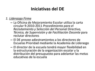 Iniciativas del DE
1. Liderazgo Firme
– La Oficina de Mejoramiento Escolar utiliza la carta
circular 9-2010-2011 Procedimiento para el
Reclutamiento y Selección del Personal Directivo,
Técnico, de Supervisión y de Facilitación Docente para
reclutar directores
– El DE provee adiestramientos a los directores de
Escuelas Prioridad mediante la Academia de Liderazgo
– El director de la escuela tendrá mayor flexibilidad en
la estructuración de la organización escolar y la
distribución del presupuesto para adelantar las metas
educativas de la escuela
 