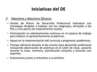 Iniciativas del DE
2. Maestros y Maestras Eficaces
– Diseño de Planes de Desarrollo Profesional Individual con
estrategias dirigidas a trabajar con los subgrupos, alineadas a los
PCE y a los planes de mejoramiento escolar.
– Participación en adiestramiento continuo en el espacio de trabajo
para mejorar el aprovechamiento académico.
– Apoyo en la implementación del currículo y programas académicos.
– Tiempo adicional durante el día escolar para desarrollo profesional
incluyendo observación de prácticas en el salón de clase, asesoría
durante la clase, mentoría, planificación conjunta y consulta con
expertos.
– Evaluaciones justas y relevantes a su práctica.
 