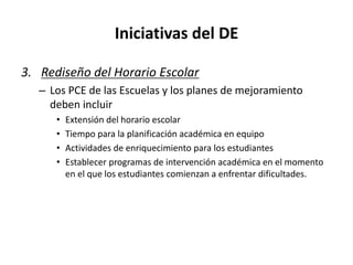 Iniciativas del DE
3. Rediseño del Horario Escolar
– Los PCE de las Escuelas y los planes de mejoramiento
deben incluir
• Extensión del horario escolar
• Tiempo para la planificación académica en equipo
• Actividades de enriquecimiento para los estudiantes
• Establecer programas de intervención académica en el momento
en el que los estudiantes comienzan a enfrentar dificultades.
 