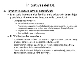 Iniciativas del DE
6. Ambiente seguro para el aprendizaje
– La escuela involucra a las familias en la educación de sus hijos
y establece vínculos entre la escuela y la comunidad
• Ejemplos de actividades:
– Desarrollo de periódicos escolares
– Programas para padres (ej., alfabetización, cursos conducentes al examen de
equivalencia, apoyo en la gestión para solicitar examen de equivalencia)
– Programas de adiestramiento en computadora
– Oportunidades para el voluntariado
– El DE alienta a las escuelas a
• Establecer colaboraciones con distintas organizaciones comunitarias y
privadas conducentes a mejorar la cultura escolar
• Desarrollar iniciativas a partir de las recomendaciones de padres y
otros miembros de la comunidad escolar
• Desarrollar iniciativas dirigidas a prevenir la violencia (ej., programa
de mediación, iniciativa «anti-bullying»)
 