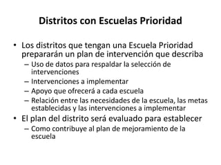 Distritos con Escuelas Prioridad
• Los distritos que tengan una Escuela Prioridad
prepararán un plan de intervención que describa
– Uso de datos para respaldar la selección de
intervenciones
– Intervenciones a implementar
– Apoyo que ofrecerá a cada escuela
– Relación entre las necesidades de la escuela, las metas
establecidas y las intervenciones a implementar
• El plan del distrito será evaluado para establecer
– Como contribuye al plan de mejoramiento de la
escuela
 