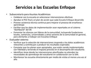 Servicios a las Escuelas Enfoque
• Subsecretaría para Asuntos Académicos
– Colaborar con la escuela en seleccionar intervenciones efectivas
– Aprobar el PCE final y el plan de acción que cada Escuela Enfoque desarrolle
– Proveer asistencia técnica continua para mejorar el proceso de enseñanza-
aprendizaje
– Facilitar que los datos de implementación sean reportados en el sistema
“dashboard” del DE
– Fomentar las alianzas con líderes de la comunidad, incluyendo fundaciones
locales, comercios, universidades y otros sectores de la comunidad en general,
para alentarlos a trabajar con Escuelas Enfoque
• Evaluador externo
– Verificar que la selección de intervenciones responda a los datos académicos
relevantes y contribuyan a producir los resultados esperados
– Constatar que los planes sean apropiados, que estén siendo implementados
con fidelidad y teniendo el impacto previsto en el desempeño del estudiante.
– Identificar áreas donde las intervenciones planificadas no atienden las
necesidades de aprendizaje del estudiante en colaboración con la SAA.
– Monitorear las escuelas directamente por medio de visitas al menos una vez al
año
 
