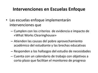 Intervenciones en Escuelas Enfoque
• Las escuelas enfoque implementarán
intervenciones que
– Cumplen con los criterios de evidencia e impacto de
«What Works Clearinghouse»
– Atienden las causas del pobre aprovechamiento
académico del estudiante y las brechas educativas
– Responden a los hallazgos del estudio de necesidades
– Cuenta con un calendario de trabajo con objetivos a
corto plazo que facilitan el monitoreo de progreso
 
