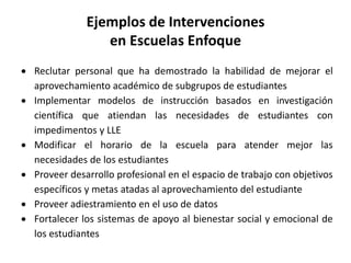 Ejemplos de Intervenciones
en Escuelas Enfoque
 Reclutar personal que ha demostrado la habilidad de mejorar el
aprovechamiento académico de subgrupos de estudiantes
 Implementar modelos de instrucción basados en investigación
científica que atiendan las necesidades de estudiantes con
impedimentos y LLE
 Modificar el horario de la escuela para atender mejor las
necesidades de los estudiantes
 Proveer desarrollo profesional en el espacio de trabajo con objetivos
específicos y metas atadas al aprovechamiento del estudiante
 Proveer adiestramiento en el uso de datos
 Fortalecer los sistemas de apoyo al bienestar social y emocional de
los estudiantes
 