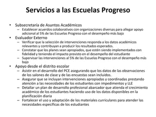 Servicios a las Escuelas Progreso
• Subsecretaría de Asuntos Académicos
– Establecer acuerdos colaborativos con organizaciones diversas para allegar apoyo
adicional al 5% de las Escuelas Progreso con el desempeño más bajo
• Evaluador Externo
– Verificar que la selección de intervenciones responda a los datos académicos
relevantes y contribuyan a producir los resultados esperados.
– Constatar que los planes sean apropiados, que estén siendo implementados con
fidelidad y teniendo el impacto previsto en el desempeño del estudiante
– Supervisar las intervenciones al 5% de las Escuelas Progreso con el desempeño más
bajo
• Apoyo desde el distrito escolar
– Asistir en el desarrollo del PCE asegurando que los datos de las observaciones
de los salones de clase y de las encuestas sean incluidos.
– Asegurar que se incluyan intervenciones apropiadas y coordinadas prestando
atención a las necesidades de los estudiantes con impedimentos y LLE
– Detallar un plan de desarrollo profesional abarcador que atienda el crecimiento
académico de los estudiantes haciendo uso de los datos disponibles en la
planificación diaria
– Fortalecer el uso y adaptación de los materiales curriculares para atender las
necesidades específicas de los estudiantes
 