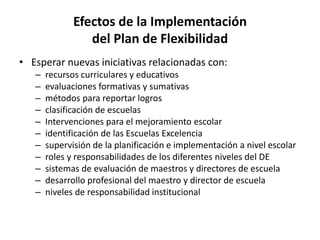 Efectos de la Implementación
del Plan de Flexibilidad
• Esperar nuevas iniciativas relacionadas con:
– recursos curriculares y educativos
– evaluaciones formativas y sumativas
– métodos para reportar logros
– clasificación de escuelas
– Intervenciones para el mejoramiento escolar
– identificación de las Escuelas Excelencia
– supervisión de la planificación e implementación a nivel escolar
– roles y responsabilidades de los diferentes niveles del DE
– sistemas de evaluación de maestros y directores de escuela
– desarrollo profesional del maestro y director de escuela
– niveles de responsabilidad institucional
 