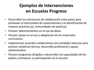 Ejemplos de Intervenciones
en Escuelas Progreso
• Desarrollar las estructuras de colaboración entre pares para
promover el intercambio de conocimientos y la identificación de
mejores prácticas (ej. comunidades de práctica)
• Proveer adiestramientos en el uso de datos
• Proveer apoyo en el uso y adaptación de los materiales
curriculares
• Implementar acuerdos colaborativos con entidades externas para
proveer asistencia técnica, desarrollo profesional y apoyo
administrativo
• Proveer programas dirigidos a desarrollar las capacidades de los
padres y fortalecer su participación en la escuela
 